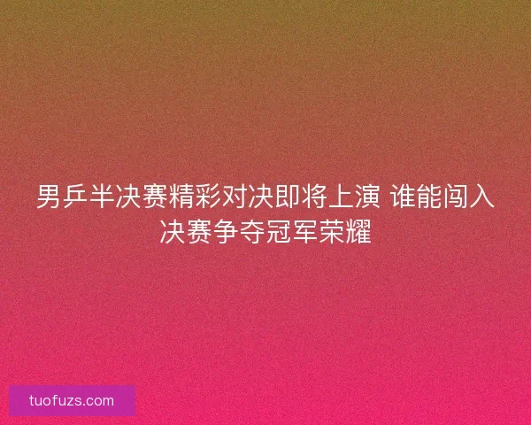 男乒半决赛精彩对决即将上演 谁能闯入决赛争夺冠军荣耀