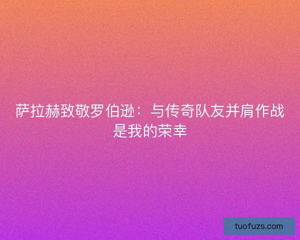 萨拉赫致敬罗伯逊:与传奇队友并肩作战是我的荣幸 萨拉赫致敬罗伯逊:与传奇队友并肩作战是我的荣幸