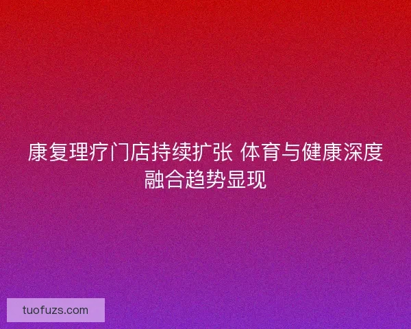 康复理疗门店持续扩张 体育与健康深度融合趋势显现