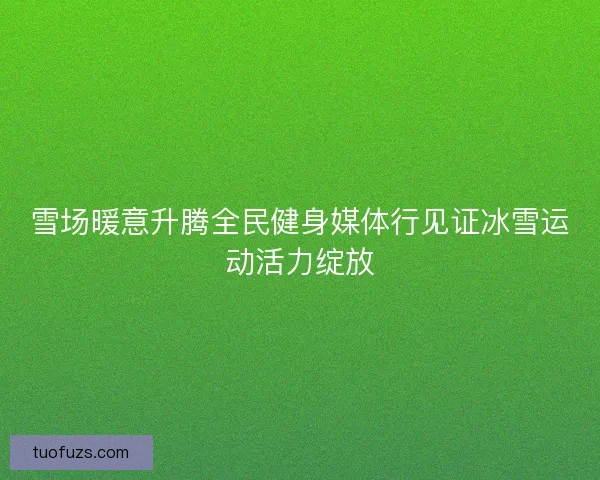 雪场暖意升腾全民健身媒体行见证冰雪运动活力绽放 雪场暖意升腾全民健身媒体行见证冰雪运动活力绽放