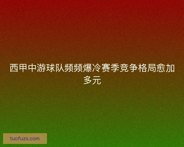 西甲中游球队频频爆冷赛季竞争格局愈加多元