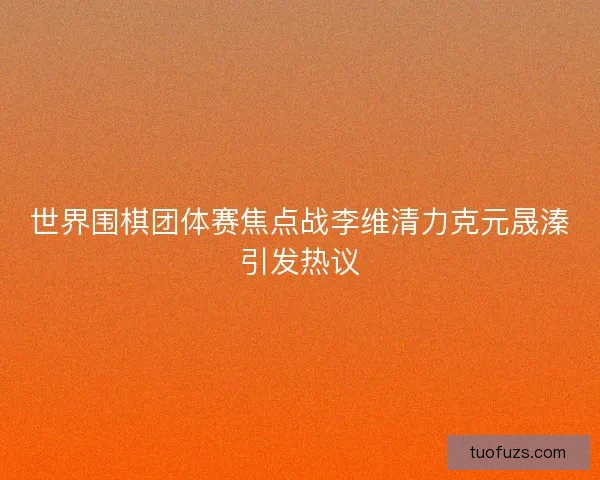 世界围棋团体赛焦点战李维清力克元晟溱引发热议