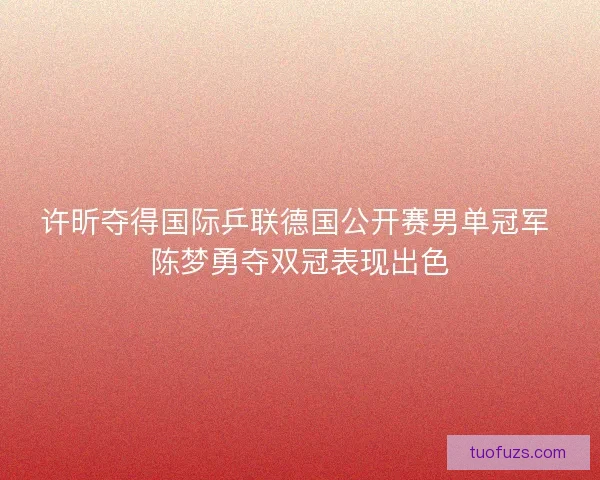 许昕夺得国际乒联德国公开赛男单冠军 陈梦勇夺双冠表现出色