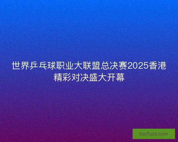 世界乒乓球职业大联盟总决赛2025香港精彩对决盛大开幕 世界乒乓球职业大联盟总决赛2025香港精彩对决盛大开幕