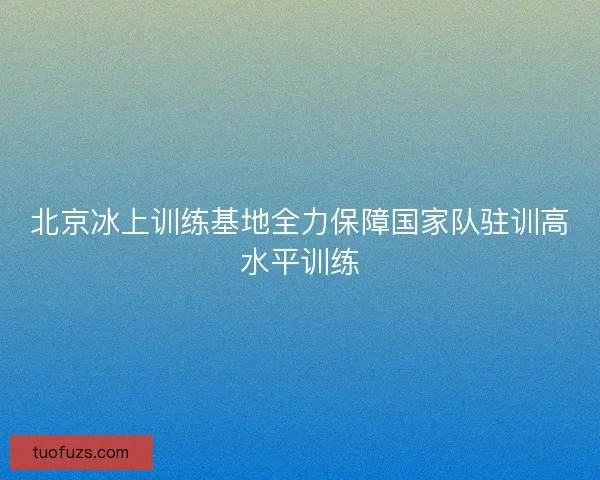 北京冰上训练基地全力保障国家队驻训高水平训练 北京冰上训练基地全力保障国家队驻训高水平训练