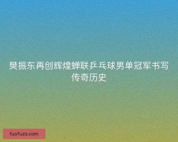 樊振东再创辉煌蝉联乒乓球男单冠军书写传奇历史 樊振东再创辉煌蝉联乒乓球男单冠军书写传奇历史