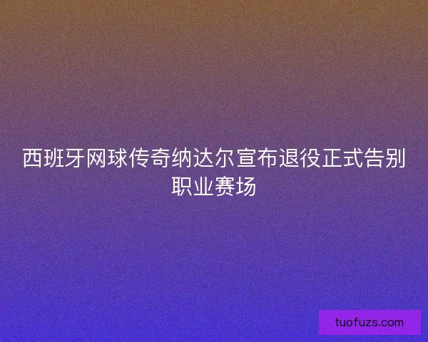 西班牙网球传奇纳达尔宣布退役正式告别职业赛场 西班牙网球传奇纳达尔宣布退役正式告别职业赛场