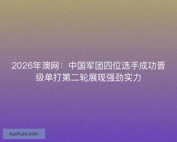 2026年澳网：中国军团四位选手成功晋级单打第二轮展现强劲实力