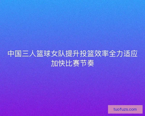 中国三人篮球女队提升投篮效率全力适应加快比赛节奏
