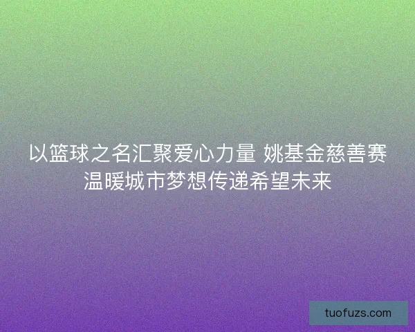 以篮球之名汇聚爱心力量 姚基金慈善赛温暖城市梦想传递希望未来 以篮球之名汇聚爱心力量 姚基金慈善赛温暖城市梦想传递希望未来