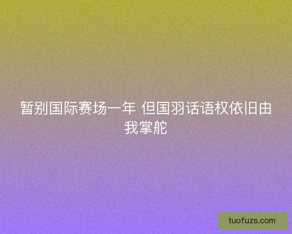 暂别国际赛场一年 但国羽话语权依旧由我掌舵 暂别国际赛场一年 但国羽话语权依旧由我掌舵