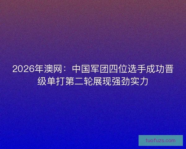 2026年澳网：中国军团四位选手成功晋级单打第二轮展现强劲实力